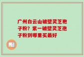 广州白云山破壁灵芝袍子粉？紫一破壁灵芝孢子粉到哪里买最好