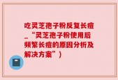吃灵芝孢子粉反复长痘_“灵芝孢子粉使用后频繁长痘的原因分析及解决方案”)
