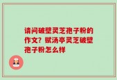 请问破壁灵芝孢子粉的作文？赋汤亭灵芝破壁孢子粉怎么样