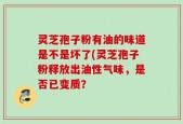 灵芝孢子粉有油的味道是不是坏了(灵芝孢子粉释放出油性气味，是否已变质？