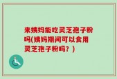 来姨妈能吃灵芝孢子粉吗(姨妈期间可以食用灵芝孢子粉吗？)