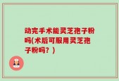 动完手术能灵芝孢子粉吗(术后可服用灵芝孢子粉吗？)