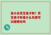 洛小白灵芝孢子粉？灵芝孢子粉是什么东西可以随便吃吗