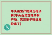 牛头山生产的灵芝孢子粉(牛头山灵芝孢子粉产地，灵芝孢子粉批发价来了)