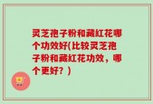 灵芝孢子粉和藏红花哪个功效好(比较灵芝孢子粉和藏红花功效，哪个更好？)