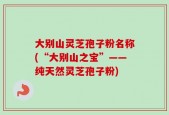 大别山灵芝孢子粉名称(“大别山之宝”——纯天然灵芝孢子粉)
