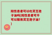 阳性患者可以吃灵芝孢子油吗(阳性患者可不可以服用灵芝孢子油？)