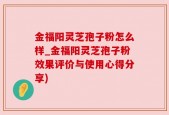 金福阳灵芝孢子粉怎么样_金福阳灵芝孢子粉效果评价与使用心得分享)