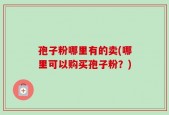 孢子粉哪里有的卖(哪里可以购买孢子粉？)