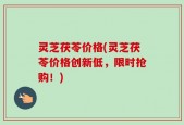 灵芝茯苓价格(灵芝茯苓价格创新低，限时抢购！)