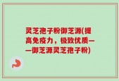 灵芝孢子粉御芝源(提高免疫力，极致优质——御芝源灵芝孢子粉)