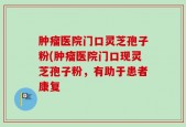 肿瘤医院门口灵芝孢子粉(肿瘤医院门口现灵芝孢子粉，有助于患者康复