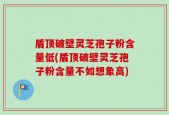 盾顶破壁灵芝孢子粉含量低(盾顶破壁灵芝孢子粉含量不如想象高)