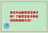 复旦中山医院灵芝孢子粉？了解灵芝孢子粉的功效和使用方法？