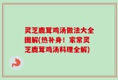 灵芝鹿茸鸡汤做法大全图解(热补身！家常灵芝鹿茸鸡汤料理全解)