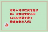老年人可以吃灵芝孢子吗？日本润生堂JUNSEIDO活灵芝孢子粉适合老年人吗？