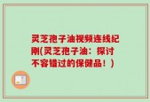 灵芝孢子油视频连线纪刚(灵芝孢子油：探讨不容错过的保健品！)
