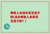 哪些人合适吃灵芝孢子粉(适合哪些人食用灵芝孢子粉？)