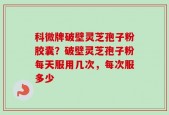 科微牌破壁灵芝孢子粉胶囊？破壁灵芝孢子粉每天服用几次，每次服多少