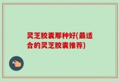 灵芝胶囊那种好(最适合的灵芝胶囊推荐)
