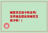 破壁灵芝孢子粉玉秀(玉秀推出壁垒突破灵芝孢子粉！)