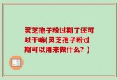 灵芝孢子粉过期了还可以干嘛(灵芝孢子粉过期可以用来做什么？)