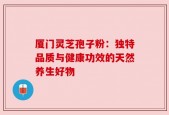 厦门灵芝孢子粉：独特品质与健康功效的天然养生好物