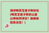 测评喝灵芝孢子粉好吃(喝灵芝孢子粉的口感口碑如何评价？新鲜体验告诉您！)