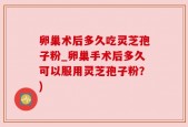 卵巢术后多久吃灵芝孢子粉_卵巢手术后多久可以服用灵芝孢子粉？)