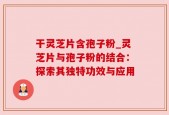 干灵芝片含孢子粉_灵芝片与孢子粉的结合：探索其独特功效与应用