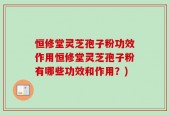 恒修堂灵芝孢子粉功效作用恒修堂灵芝孢子粉有哪些功效和作用？)