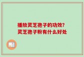 播放灵芝孢子的功效？灵芝孢子粉有什么好处