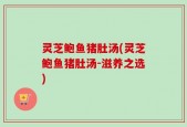 灵芝鲍鱼猪肚汤(灵芝鲍鱼猪肚汤-滋养之选)
