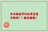 手术前后可以吃灵芝孢子粉吗？？医生解答？