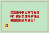 灵芝孢子粉过期可食用吗？探讨灵芝孢子粉的保质期和食用安全？