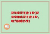 茯济堂灵芝孢子粉(茯济堂推出灵芝孢子粉，助力健康养生)