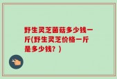 野生灵芝菌菇多少钱一斤(野生灵芝价格一斤是多少钱？)