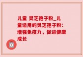 儿童 灵芝孢子粉_儿童适用的灵芝孢子粉：增强免疫力，促进健康成长
