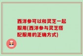 西洋参可以和灵芝一起服用(西洋参与灵芝搭配服用的正确方式)