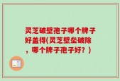 灵芝破壁孢子哪个牌子好盖得(灵芝壁垒破除，哪个牌子孢子好？)