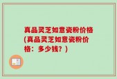 真品灵芝如意瓷粉价格(真品灵芝如意瓷粉价格：多少钱？)