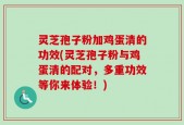 灵芝孢子粉加鸡蛋清的功效(灵芝孢子粉与鸡蛋清的配对，多重功效等你来体验！)