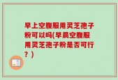 早上空腹服用灵芝孢子粉可以吗(早晨空腹服用灵芝孢子粉是否可行？)