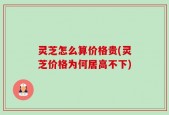 灵芝怎么算价格贵(灵芝价格为何居高不下)