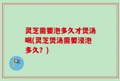灵芝需要泡多久才煲汤喝(灵芝煲汤需要浸泡多久？)