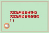 灵芝站附近有啥茶楼(灵芝站周边有哪些茶楼？)