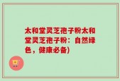 太和堂灵芝孢子粉太和堂灵芝孢子粉：自然绿色，健康必备)