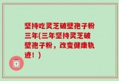 坚持吃灵芝破壁孢子粉三年(三年坚持灵芝破壁孢子粉，改变健康轨迹！)