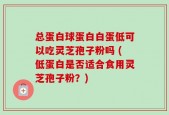 总蛋白球蛋白白蛋低可以吃灵芝孢子粉吗 (低蛋白是否适合食用灵芝孢子粉？)