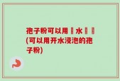 孢子粉可以用開水衝嗎(可以用开水浸泡的孢子粉)